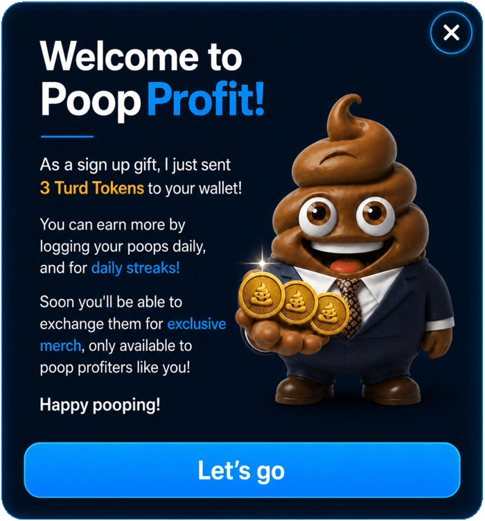 Welcome to Poop Profit. Sign up gift: 3 Turd Tokens sent to your wallet. Earn more by logging daily and keeping streaks. Soon redeemable for exclusive merch, only available to poop profiters. Happy pooping!